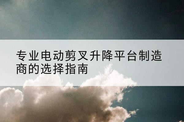 平陆电动剪叉升降平台厂家-专业电动剪叉升降平台制造商的选择指南