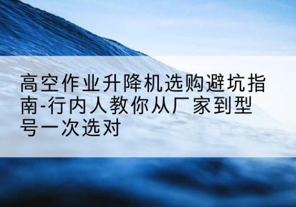 平陆升降平台厂家-高空作业升降机选购避坑指南-行内人教你从厂家到型号一次选对