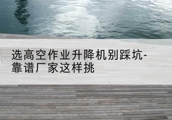 平陆剪叉式升降机厂家-选高空作业升降机别踩坑-靠谱厂家这样挑