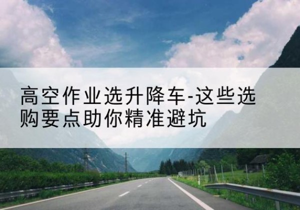 平陆升降车厂家-高空作业选升降车-这些选购要点助你*避坑