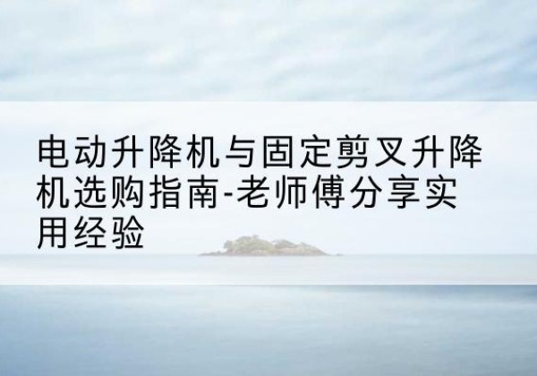 平陆电动升降机怎么选-电动升降机与固定剪叉升降机选购指南-老师傅分享实用经验
