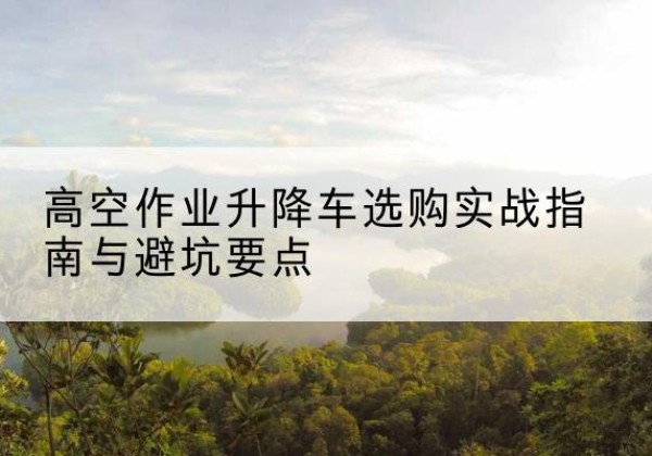 平陆升降车怎么选-高空作业升降车选购实战指南与避坑要点