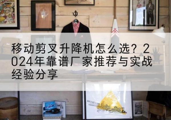 平陆升降平台厂家推荐-移动剪叉升降机怎么选？2024年靠谱厂家推荐与实战经验分享