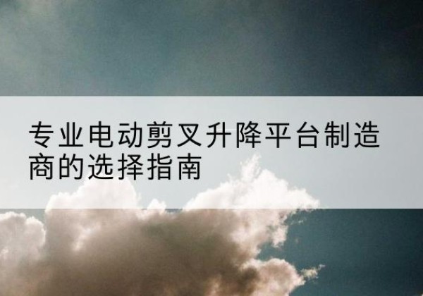 平陆电动剪叉升降平台厂家-专业电动剪叉升降平台制造商的选择指南